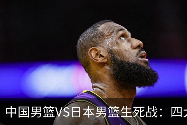 中国男篮VS日本男篮生死战：四大优势加持，防范隐患刻不容缓