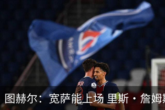 图赫尔：宽萨能上场 里斯·詹姆斯还得评估 不会吃伟哥来应对高反