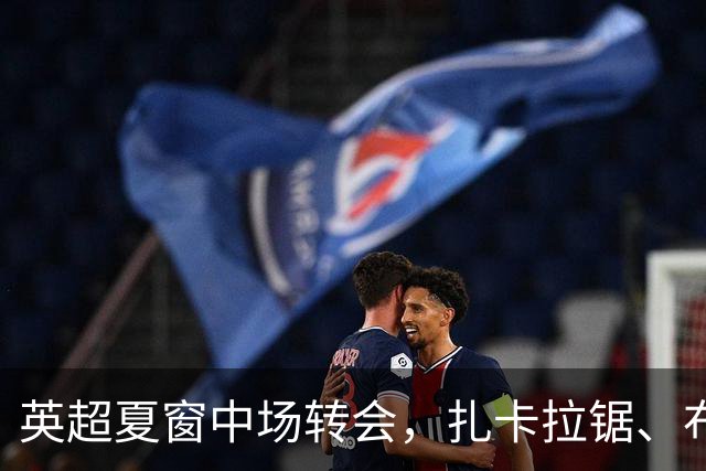 英超夏窗中场转会，扎卡拉锯、布阿迪天价争抢、吉马良斯毫无进展