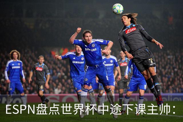 ESPN盘点世界杯中途下课主帅：拉穆奇上榜 洛佩特吉、车范根在列